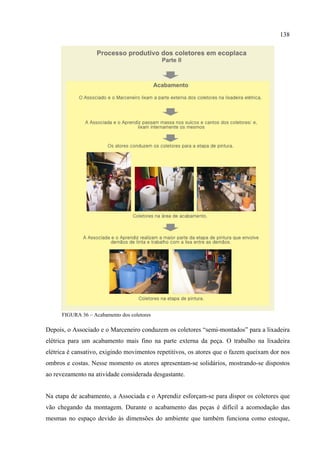 138




      FIGURA 36 – Acabamento dos coletores

Depois, o Associado e o Marceneiro conduzem os coletores “semi-montados” para a lixadeira
elétrica para um acabamento mais fino na parte externa da peça. O trabalho na lixadeira
elétrica é cansativo, exigindo movimentos repetitivos, os atores que o fazem queixam dor nos
ombros e costas. Nesse momento os atores apresentam-se solidários, mostrando-se dispostos
ao revezamento na atividade considerada desgastante.


Na etapa de acabamento, a Associada e o Aprendiz esforçam-se para dispor os coletores que
vão chegando da montagem. Durante o acabamento das peças é difícil a acomodação das
mesmas no espaço devido às dimensões do ambiente que também funciona como estoque,
 
