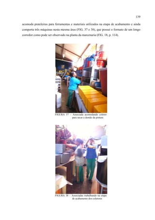139

acomoda prateleiras para ferramentas e materiais utilizados na etapa de acabamento e ainda
comporta três máquinas nesta mesma área (FIG. 37 e 38), que possui o formato de um longo
corredor como pode ser observado na planta da marcenaria (FIG. 18, p. 114).




                         FIGURA 37 – Associada acomodando coletor
                                     para secar a demão da pintura




                         FIGURA 38 – Associadas trabalhando na etapa
                                     de acabamento dos coletores
 