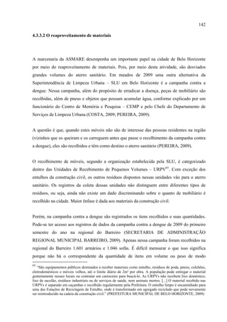 142

4.3.3.2 O reaproveitamento de materiais




A marcenaria da ASMARE desempenha um importante papel na cidade de Belo Horizonte
por meio do reaproveitamento de materiais. Pois, por meio desta atividade, são desviados
grandes volumes do aterro sanitário. Em meados de 2009 uma outra alternativa da
Superintendência de Limpeza Urbana – SLU em Belo Horizonte é a campanha contra a
dengue. Nessa campanha, além do propósito de erradicar a doença, peças de mobiliário são
recolhidas, além de pneus e objetos que possam acumular água, conforme explicado por um
funcionário do Centro de Memória e Pesquisa – CEMP e pelo Chefe do Departamento de
Serviços de Limpeza Urbana (COSTA, 2009; PEREIRA, 2009).


A questão é que, quando estes móveis não são de interesse das pessoas residentes na região
(vizinhos que os queiram e os carreguem antes que passe o recolhimento da campanha contra
a dengue), eles são recolhidos e têm como destino o aterro sanitário (PEREIRA, 2009).


O recolhimento de móveis, segundo a organização estabelecida pela SLU, é categorizado
dentro das Unidades de Recebimento de Pequenos Volumes – URPV65. Com exceção dos
entulhos da construção civil, os outros resíduos dispostos nessas unidades vão para o aterro
sanitário. Os registros da coleta dessas unidades não distinguem entre diferentes tipos de
resíduos, ou seja, ainda não existe um dado discriminando sobre o quanto de mobiliário é
recolhido na cidade. Maior ênfase é dada aos materiais da construção civil.


Porém, na campanha contra a dengue são registrados os itens recolhidos e suas quantidades.
Pode-se ter acesso aos registros de dados da campanha contra a dengue de 2009 do primeiro
semestre do ano na regional do Barreiro (SECRETARIA DE ADMINISTRAÇÃO
REGIONAL MUNICIPAL BARREIRO, 2009). Apenas nessa campanha foram recolhidos na
regional do Barreiro 1.601 armários e 1.046 sofás. É difícil mensurar o que isso significa
porque não há o correspondente da quantidade de itens em volume ou peso de modo
65
   “São equipamentos públicos destinados a receber materiais como entulho, resíduos de poda, pneus, colchões,
eletrodomésticos e móveis velhos, até o limite diário de 2m³ por obra. A população pode entregar o material
gratuitamente nesses locais ou contratar um carroceiro para buscá-lo. As URPVs não recebem lixo doméstico,
lixo de sacolão, resíduos industriais ou de serviços de saúde, nem animais mortos. [...] O material recebido nas
URPVs é separado em caçambas e recolhido regularmente pela Prefeitura. O entulho limpo é encaminhado para
uma das Estações de Reciclagem de Entulho, onde é transformado em agregado reciclado que pode novamente
ser reintroduzido na cadeia da construção civil.” (PREFEITURA MUNICIPAL DE BELO HORIZONTE, 2009)
 