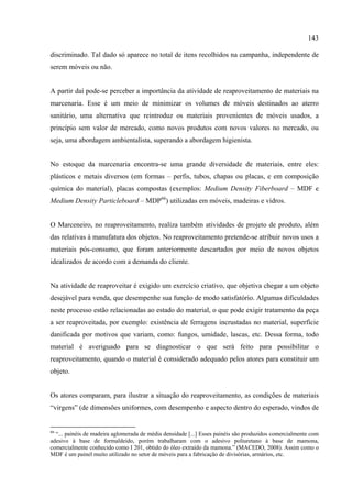 143

discriminado. Tal dado só aparece no total de itens recolhidos na campanha, independente de
serem móveis ou não.


A partir daí pode-se perceber a importância da atividade de reaproveitamento de materiais na
marcenaria. Esse é um meio de minimizar os volumes de móveis destinados ao aterro
sanitário, uma alternativa que reintroduz os materiais provenientes de móveis usados, a
princípio sem valor de mercado, como novos produtos com novos valores no mercado, ou
seja, uma abordagem ambientalista, superando a abordagem higienista.


No estoque da marcenaria encontra-se uma grande diversidade de materiais, entre eles:
plásticos e metais diversos (em formas – perfis, tubos, chapas ou placas, e em composição
química do material), placas compostas (exemplos: Medium Density Fiberboard – MDF e
Medium Density Particleboard – MDP66) utilizadas em móveis, madeiras e vidros.


O Marceneiro, no reaproveitamento, realiza também atividades de projeto de produto, além
das relativas à manufatura dos objetos. No reaproveitamento pretende-se atribuir novos usos a
materiais pós-consumo, que foram anteriormente descartados por meio de novos objetos
idealizados de acordo com a demanda do cliente.


Na atividade de reaproveitar é exigido um exercício criativo, que objetiva chegar a um objeto
desejável para venda, que desempenhe sua função de modo satisfatório. Algumas dificuldades
neste processo estão relacionadas ao estado do material, o que pode exigir tratamento da peça
a ser reaproveitada, por exemplo: existência de ferragens incrustadas no material, superfície
danificada por motivos que variam, como: fungos, umidade, lascas, etc. Dessa forma, todo
material é averiguado para se diagnosticar o que será feito para possibilitar o
reaproveitamento, quando o material é considerado adequado pelos atores para constituir um
objeto.


Os atores comparam, para ilustrar a situação do reaproveitamento, as condições de materiais
“virgens” (de dimensões uniformes, com desempenho e aspecto dentro do esperado, vindos de


66
  “... painéis de madeira aglomerada de média densidade [...] Esses painéis são produzidos comercialmente com
adesivo à base de formaldeído, porém trabalharam com o adesivo poliuretano à base de mamona,
comercialmente conhecido como I 201, obtido do óleo extraído da mamona.” (MACEDO, 2008). Assim como o
MDF é um painel muito utilizado no setor de móveis para a fabricação de divisórias, armários, etc.
 
