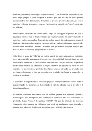 144

fabricantes) com as do material para reaproveitamento. O uso de material reaproveitado gasta
mais tempo porque se deve recuperar o material para seu uso em um novo produto,
acrescentando a etapa de tratamento do material ao processo produtivo. Enquanto, no caso de
materiais vindos de fornecedores externos (fabricantes), o material está “novo”, pronto para
ser utilizado.


Outro aspecto observado em campo sobre a etapa de concepção do produto foi que as
exigências criativas para o desenvolvimento de projetos baseados no reaproveitamento de
materiais é maior, comparada a do projeto de produto a partir de matérias primas vindas de
fabricantes. O que contribui para isso é a regularidade e a padronização desses materiais, eles
aceitam maior diversidade “imediata” de formas sem que se tenha que gerar soluções para
fazê-las, dadas as dimensões e regularidades do material.


Além disso, o tempo de “vida” de um projeto a partir do reaproveitamento de materiais é
curto, são produzidas poucas peças de acordo com a disponibilidade dos materiais e são mais
freqüentes os imprevistos, é como trabalhar com constantes “edições limitadas” de produtos.
Já utilizando materiais de fabricantes, o projeto é repetido em centenas de peças por anos
seguidos e a experiência na produção dos objetos torna as atividades de produção mais
previsíveis, diminuindo o risco de imprevistos na produção, facilitando a supervisão e o
controle de qualidade.


A quantidade a ser produzida de certo item projetado no reaproveitamento varia a partir da
disponibilidade dos materiais, da flexibilidade da solução adotada para o produto e da
demanda dos clientes.


O Instrutor demonstra preocupação com os resíduos gerados nos processos. Quando a
ecoplaca passa pelo desengrosso, para a obtenção de superfícies mais lisas e uniformes, são
produzidas lascas, “plumas” de ecoplaca (FIGURA 41), que são estocadas em tambores.
Atualmente estes resíduos são utilizados para servir de estofamento para almofadas e
assentos, mas o Instrutor deseja novas alternativas para a utilização dos resíduos.
 