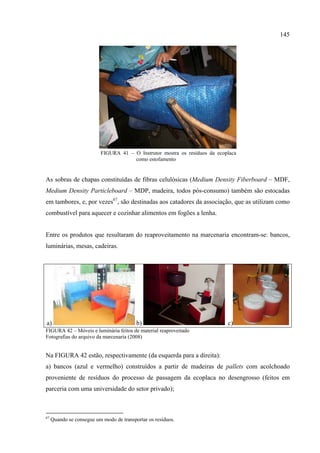 145




                          FIGURA 41 – O Instrutor mostra os resíduos da ecoplaca
                                      como estofamento


As sobras de chapas constituídas de fibras celulósicas (Medium Density Fiberboard – MDF,
Medium Density Particleboard – MDP, madeira, todos pós-consumo) também são estocadas
em tambores, e, por vezes67, são destinadas aos catadores da associação, que as utilizam como
combustível para aquecer e cozinhar alimentos em fogões a lenha.


Entre os produtos que resultaram do reaproveitamento na marcenaria encontram-se: bancos,
luminárias, mesas, cadeiras.




a)                                        b)                                c)
FIGURA 42 – Móveis e luminária feitos de material reaproveitado
Fotografias do arquivo da marcenaria (2008)


Na FIGURA 42 estão, respectivamente (da esquerda para a direita):
a) bancos (azul e vermelho) construídos a partir de madeiras de pallets com acolchoado
proveniente de resíduos do processo de passagem da ecoplaca no desengrosso (feitos em
parceria com uma universidade do setor privado);



67
     Quando se consegue um modo de transportar os resíduos.
 