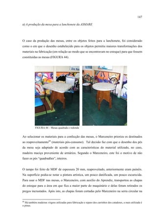 147

a) A produção da mesa para a lanchonete da ASMARE




O caso da produção das mesas, entre os objetos feitos para a lanchonete, foi considerado
como o em que o desenho estabelecido para os objetos permitiu maiores transformações dos
materiais na fabricação (em relação ao modo que se encontravam no estoque) para que fossem
constituídas as mesas (FIGURA 44).




           FIGURA 44 – Mesas quadrada e redonda


Ao selecionar os materiais para a confecção das mesas, o Marceneiro prioriza os destinados
ao reaproveitamento68 (materiais pós-consumo). Tal decisão faz com que o desenho dos pés
da mesa seja adaptado de acordo com as características do material utilizado, no caso,
madeira maciça proveniente de armários. Segundo o Marceneiro, este foi o motivo de não
fazer os pés “quadradões”, inteiros.


O tampo foi feito de MDF de espessura 20 mm, reaproveitado, anteriormente eram painéis.
Na superfície podia-se notar a pintura artística, um pouco danificada, um pouco escurecida.
Para usar o MDF nas mesas, o Marceneiro, com auxílio do Aprendiz, transportou as chapas
do estoque para a área em que fica a maior parte do maquinário e delas foram retirados os
pregos incrustados. Após isto, as chapas foram cortadas pelo Marceneiro na serra circular na


68
  Há também madeiras virgens utilizadas para fabricação e reparo dos carrinhos dos catadores, a mais utilizada é
o pinus.
 