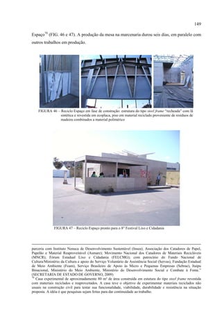 149

Espaço70 (FIG. 46 e 47). A produção da mesa na marcenaria durou seis dias, em paralelo com
outros trabalhos em produção.




    FIGURA 46 – Reciclo Espaço em fase de construção: estrutura do tipo steel frame “recheada” com lã
                sintética e revestida em ecoplaca, piso em material reciclado proveniente de resíduos de
                madeira combinados a material polimérico




              FIGURA 47 – Reciclo Espaço pronto para o 8° Festival Lixo e Cidadania




parceria com Instituto Nenuca de Desenvolvimento Sustentável (Insea); Associação dos Catadores de Papel,
Papelão e Material Reaproveitável (Asmare); Movimento Nacional dos Catadores de Materiais Recicláveis
(MNCR); Fórum Estadual Lixo e Cidadania (FELCMG); com patrocínio do Fundo Nacional de
Cultura/Ministério da Cultura e apoio do Serviço Voluntário de Assistência Social (Servas), Fundação Estadual
de Meio Ambiente (Feam), Serviço Brasileiro de Apoio às Micro e Pequenas Empresas (Sebrae), Itaipu
Binacional, Ministério do Meio Ambiente, Ministério do Desenvolvimento Social e Combate à Fome.”
(SECRETARIA DE ESTADO DE GOVERNO, 2009)
70
   Casa experimental de aproximadamente 80 m² de área construída em estutura do tipo steel frame revestida
com materiais reciclados e reaproveitados. A casa teve o objetivo de experimentar materiais reciclados não
usuais na construção civil para testar sua funcionalidade, viabilidade, durabilidade e resistência na situação
proposta. A idéia é que pesquisas sejam feitas para dar continuidade ao trabalho.
 