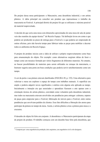 150

Do projeto dessa mesa participaram: o Marceneiro, uma desenhista industrial, e um artista
plástico. A idéia principal era conceber um produto que representasse o trabalho da
marcenaria no Festival. A principal diretriz de projeto foi que se utilizasse o máximo possível
de material reaproveitado.


A decisão de que seria uma mesa com dimensões aproximadas de uma mesa de sala de jantar
veio das reuniões da equipe técnica71 do Reciclo Espaço. Tal definição levou em conta o que
poderia ser produzido no prazo de entrega para o Festival e o que poderia ser emprestado de
outras oficinas, pois não haveria tempo para fabricar todas as peças para mobiliar e decorar
todos os ambientes do Reciclo Espaço.


O projeto do produto iniciou com a idéia de utilizar o próprio reaproveitamento como base
para ornamentação do objeto. Por exemplo: como alternativas surgiram idéias de fazer o
tampo como um mosaico formado por vários fragmentos de diferentes materiais. No entanto,
ao buscar possibilidades de materiais para serem utilizados no estoque da marcenaria, o
Instrutor sugeriu uma porta em boas condições que poderia servir satisfatoriamente como um
tampo.


A cor da porta e sua pintura estavam danificadas (FIGURA 49, p. 152). Uma alternativa para
valorizar a mesa era explorar o espaço do tampo com trabalhos manuais. A superfície era
ampla e poderia adquirir novos significados e estética com alguma arte aplicada ao tampo.
Inicialmente a intenção era que associados e aprendizes fizessem a arte apenas com a
orientação técnica do artista plástico, convidado como voluntário pela desenhista industrial,
mas todos na marcenaria estavam envolvidos em pendências para entregar: coletores, reparos
de peças para emprestar para o Festival, fabricação de móveis para o Festival, entre outras
pendências que envolviam pedidos de clientes. Esse fato dificultou a liberação dos atores para
participar da pintura no tampo da mesa. Assim, o artista plástico criou a pintura para mesa e a
executou.


O desenho do objeto foi feito em conjunto. A desenhista e o Marceneiro participaram da etapa
do projeto do produto. O trabalho começou com um desenho base feito pela desenhista, que



71
     Composta por: uma engenheira de produção; dois arquitetos, um engenheiro civil e três designers.
 