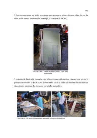 152

O Instrutor encontrou um vidro no estoque para proteger a pintura durante a fase de uso da
mesa, assim a mesa também teria, no tampo, o vidro (FIGURA 49).




                          FIGURA 49 – Tampo da mesa: porta e vidro para
                                      reaproveitar


O processo de fabricação começou com a limpeza das madeiras que estavam com pregos e
grampos incrustados (FIGURA 50). Nessa etapa, lascas e farpas de madeira machucaram as
mãos durante a retirada das ferragens incrustadas na madeira.




   FIGURA 50 – Os atores da marcenaria realizando a limpeza das madeiras
 