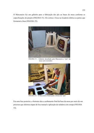 153

O Marceneiro fez um gabarito para a fabricação dos pés ou bases da mesa conforme as
especificações do projeto (FIGURA 51). Ele cortou e lixou na lixadeira elétrica as partes que
formaram a base (FIGURA 52).




                   FIGURA 51 – Gabarito desenhado pelo Marceneiro e “pés” da
                               mesa semi montados




                   FIGURA 52 – O Marceneiro finalizando a forma dos “pés”


Em uma fase posterior, o Instrutor deu o acabamento final da base da mesa por meio de um
processo que alternou etapas de lixa manual e aplicação de seladora com estopa (FIGURA
53).
 