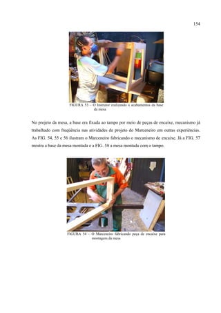 154




                    FIGURA 53 – O Instrutor realizando o acabamentos da base
                                da mesa


No projeto da mesa, a base era fixada ao tampo por meio de peças de encaixe, mecanismo já
trabalhado com freqüência nas atividades de projeto do Marceneiro em outras experiências.
As FIG. 54, 55 e 56 ilustram o Marceneiro fabricando o mecanismo de encaixe. Já a FIG. 57
mostra a base da mesa montada e a FIG. 58 a mesa montada com o tampo.




                  FIGURA 54 – O Marceneiro fabricando peça de encaixe para
                              montagem da mesa
 