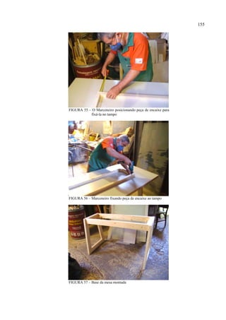 155




FIGURA 55 – O Marceneiro posicionando peça de encaixe para
           fixá-la no tampo




FIGURA 56 – Marceneiro fixando peça de encaixe ao tampo




FIGURA 57 – Base da mesa montada
 