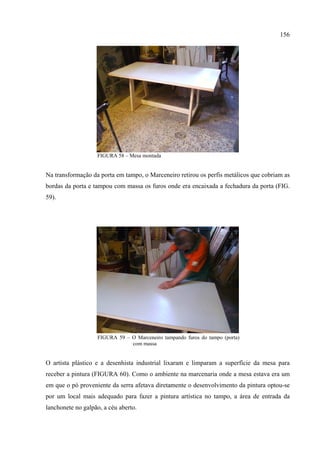 156




                   FIGURA 58 – Mesa montada


Na transformação da porta em tampo, o Marceneiro retirou os perfis metálicos que cobriam as
bordas da porta e tampou com massa os furos onde era encaixada a fechadura da porta (FIG.
59).




                   FIGURA 59 – O Marceneiro tampando furos do tampo (porta)
                               com massa


O artista plástico e a desenhista industrial lixaram e limparam a superfície da mesa para
receber a pintura (FIGURA 60). Como o ambiente na marcenaria onde a mesa estava era um
em que o pó proveniente da serra afetava diretamente o desenvolvimento da pintura optou-se
por um local mais adequado para fazer a pintura artística no tampo, a área de entrada da
lanchonete no galpão, a céu aberto.
 