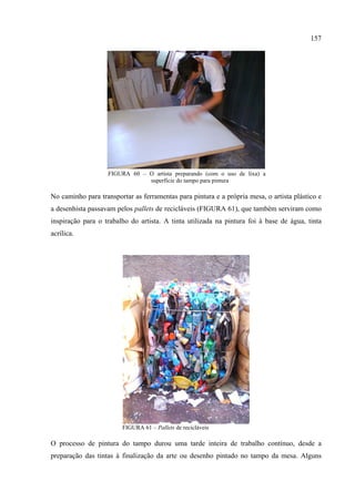 157




                   FIGURA 60 – O artista preparando (com o uso de lixa) a
                               superfície do tampo para pintura

No caminho para transportar as ferramentas para pintura e a própria mesa, o artista plástico e
a desenhista passavam pelos pallets de recicláveis (FIGURA 61), que também serviram como
inspiração para o trabalho do artista. A tinta utilizada na pintura foi à base de água, tinta
acrílica.




                        FIGURA 61 – Pallets de recicláveis

O processo de pintura do tampo durou uma tarde inteira de trabalho contínuo, desde a
preparação das tintas à finalização da arte ou desenho pintado no tampo da mesa. Alguns
 