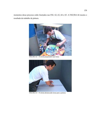 158

momentos desse processo estão ilustrados nas FIG. 62, 63, 64 e 65. A FIGURA 66 mostra o
resultado do trabalho de pintura.




                    FIGURA 62 – O artista preparando suas tintas




                    FIGURA 63 – O artista demarcando áreas para a pintura
 
