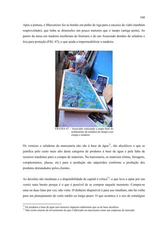 160

Após a pintura, o Marceneiro fez as bordas em pinho de riga para o encaixe do vidro (também
reaproveitado), que tinha as dimensões um pouco menores que o tampo (antiga porta). As
partes da mesa em madeira receberam do Instrutor e de um Associado demãos de seladora e
lixa para proteção (FIG. 67), o que ajuda a impermeabilizar a madeira.




                               FIGURA 67 – Associado realizando a etapa final do
                                          acabamento da moldura do tampo com
                                          estopa e seladora



Os vernizes e seladoras da marcenaria não são à base de água72, são alcoólicos o que se
justifica pelo custo mais alto desta categoria de produtos à base de água e pela falta de
recursos imediatos para a compra de materiais. Na marcenaria, os materiais (tintas, ferragens,
complementos, placas, etc.) para a produção são adquiridos conforme a produção dos
produtos demandados pelos clientes.


As decisões são imediatas e a disponibilidade de capital é crítica73, o que leva a optar por um
verniz mais barato porque é o que é possível de se comprar naquele momento. Compra-se
uma ou duas latas por vez, não vinte. O dinheiro disponível é para uso imediato, não há verba
para um planejamento de curto médio ou longo prazo. O que acontece é o uso de estratégias


72
     Os produtos a base de água tem menores impactos ambientais que os de base alcoólica.
73
     Não existe retorno do investimento do que é fabricado na marcenaria como nas empresas do mercado.
 