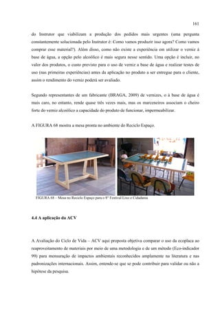 161

do Instrutor que viabilizam a produção dos pedidos mais urgentes (uma pergunta
constantemente solucionada pelo Instrutor é: Como vamos produzir isso agora? Como vamos
comprar esse material?). Além disso, como não existe a experiência em utilizar o verniz à
base de água, a opção pelo alcoólico é mais segura nesse sentido. Uma opção é incluir, no
valor dos produtos, o custo previsto para o uso de verniz a base de água e realizar testes de
uso (nas primeiras experiências) antes da aplicação no produto a ser entregue para o cliente,
assim o rendimento do verniz poderá ser avaliado.


Segundo representantes de um fabricante (BRAGA, 2009) de vernizes, o à base de água é
mais caro, no entanto, rende quase três vezes mais, mas os marceneiros associam o cheiro
forte do verniz alcoólico a capacidade do produto de funcionar, impermeabilizar.


A FIGURA 68 mostra a mesa pronta no ambiente do Reciclo Espaço.




  FIGURA 68 – Mesa no Reciclo Espaço para o 8° Festival Lixo e Cidadania




4.4 A aplicação da ACV




A Avaliação do Ciclo de Vida – ACV aqui proposta objetiva comparar o uso da ecoplaca ao
reaproveitamento de materiais por meio de uma metodologia e de um método (Eco-indicador
99) para mensuração de impactos ambientais reconhecidos amplamente na literatura e nas
padronizações internacionais. Assim, entende-se que se pode contribuir para validar ou não a
hipótese da pesquisa.
 