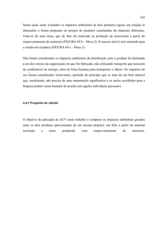 162

Nesta seção serão avaliados os impactos ambientais de dois produtos (iguais em relação às
dimensões e forma propostas no projeto do produto) constituídos de materiais diferentes.
Trata-se de uma mesa, que de fato foi realizada na produção da marcenaria a partir do
reaproveitamento de materiais (FIGURA 69 b – Mesa 2). O mesmo móvel será simulado para
o estudo em ecoplaca (FIGURA 69 a – Mesa 1).


Não foram considerados os impactos ambientais da distribuição, pois o produto foi destinado
a um dos setores da organização em que foi fabricado, não utilizando transporte que necessite
de combustível ou energia, além da força humana para transportar o objeto. Os impactos do
uso foram considerados irrelevantes, partindo do princípio que se trata de um bem durável
que, usualmente, não precisa de uma manutenção significativa e os meios escolhidos para a
limpeza podem variar bastante de acordo com opções individuais (pessoais).




4.4.1 Propósito do cálculo




O objetivo da aplicação da ACV neste trabalho é comparar os impactos ambientais gerados
entre os dois produtos (provenientes de um mesmo projeto): um feito a partir de material
reciclado    e     outro      produzido     com       reaproveitamento       de    materiais.
 