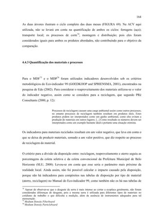 164

As duas árvores ilustram o ciclo completo das duas mesas (FIGURA 69). Na ACV aqui
utilizada, não se levará em conta na quantificação de ambos os ciclos: ferragens (aço);
transporte local; os processos de corte74, montagem e distribuição; pois eles foram
considerados iguais para ambos os produtos abordados, não contribuindo para o objetivo da
comparação.




4.4.3 Quantificação dos materiais e processos




Para o MDF75 e o MDP76 foram utilizados indicadores desenvolvidos sob os critérios
metodológicos do Eco-indicador 99 (GOEDKOOP and SPRIENSMA, 2001), encontrados na
pesquisa de Edo (2002). Para considerar o reaproveitamento dos materiais utilizou-se o valor
do indicador negativo, assim como se considera para a reciclagem, que segundo PRé
Consultants (2000, p. 12):


                          Processos de reciclagem causam uma carga ambiental assim como outros processos;
                          no entanto processos de reciclagem também resultam em produtos úteis. Estes
                          produtos podem ser interpretados como um ganho ambiental, como eles evitam a
                          produção de materiais em outros lugares. [...] Como resultado os números devem ser
                          interpretados como um exemplo bastante ideal e portanto uma situação otimista.


Os indicadores para materiais reciclados resultam em um valor negativo, que leva em conta o
que se deixa de produzir materiais, somado a um valor positivo, que diz respeito ao processo
de reciclagem do material.


O critério para a divisão da disposição entre: reciclagem, reaproveitamento e aterro seguiu as
porcentagens da coleta seletiva e da coleta convencional da Prefeitura Municipal de Belo
Horizonte (SLU, 2008). Levou-se em conta que esse seria o parâmetro mais próximo da
realidade local. Ainda assim, não foi possível calcular o impacto causado pela disposição,
porque não há indicadores para compósitos nas tabelas de disposição por tipo de material
(aterro, reciclagem) no Manual do Eco-indicador 99, como também não os há nas tabelas de

74
   Apesar de observar-se que o desgaste da serra é mais intenso ao cortar a ecoplaca geralmente, não foram
consideradas diferenças de desgaste, pois a mesma serra é utilizada para diferentes tipos de materiais no
cotidiano de trabalho o que dificulta a medição, além da ausência de instrumentos adequados para tal
mensuração.
75
   Medium Density Fiberboard
76
   Medium Density Particleboard
 