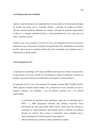 168

4.4.5 Interpretação dos resultados




Apenas a etapa de produção será comparada entre as mesas, dadas as restrições para utilização
do método. De acordo com os resultados obtidos, a utilização da ecoplaca na Mesa 1
apresenta maiores benefícios ambientais em relação à utilização de materiais reaproveitados
na Mesa 2. A vantagem ambiental da Mesa 1 é aproximadamente 6,9 vezes maior que a da
Mesa 2 segundo o cálculo.


Concluí-se que, nesse momento, o uso da ACV com o Eco-indicador 99 não foi eficaz para o
propósito do caso, observadas as limitações da quantificação feita, desdobradas na conclusão
da ACV. Dessa forma os resultados obtidos não serão considerados, por entender-se que se
distanciam da realidade tratada.




4.4.6 Conclusão da ACV




A aplicação da metodologia ACV pode possibilitar intervenções de caráter mais preventivo
do que do tipo end of pipe, levando em consideração os impactos ambientais no projeto do
produto, o que permite pensar em modificações mais amplas no sistema produtivo.


Na utilização da ACV com o Eco-indicador 99, segundo o manual (PRÉ CONSULTANTS,
2000), algumas limitações foram notadas, sob a perspectiva do caso específico, em que se
desejava comparar, com agilidade, o uso de material reciclado com o de material
reaproveitado:


       − A inexistência de indicadores para compósitos, sendo que os indicadores para o
           MDF e o MDP (largamente utilizados pela indústria moveleira) foram
           provenientes de outra fonte (EDO, 2002). Porém a outra fonte não considera a
           reciclagem ou reaproveitamento, apresentando apenas o indicador da produção
           primária do material. Dessa forma, os indicadores foram adaptados para o
           reaproveitamento (convertidos de positivo para negativo).
       − Não há indicador que considere o reaproveitamento da madeira.
 