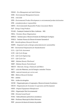 EMAS – Eco-Management and Audit Scheme
EMS – Environmental Management Systems
EOL – end of life
EPD – Environmental Product Development or environmental product declaration
EPR – extended producer responsibility
ERPA – Environmentally Responsible Product Assessment Matrix
EuP – Energy Using Products
FEAM – Fundação Estadual do Meio Ambiente – MG
FROs – Furniture Reuse Organisations
IDHEA – Instituto para o Desenvolvimento da Habitação Ecológica
INSEA – Instituto Nenuca de Desenvolvimento Sustentável
IRN – Interdisciplinary Research Network
ISDPS – Integrated scales of design and production for sustainability
ISO – International Organization for Standardization
LCA – Lyfe Cicle Assessment
LCD – Life Cycle Design
LCE – Life Cycle Engineering
LCC – Life Cycle Cost
MDF – Medium Density Fiberboard
MDP – Medium Density Particleboard
MECO – Materials, Energy, Chemicals and Others
MET – ciclo dos Materiais, uso de Energia e emissões Tóxicas
MIPS – material intensity per service unit
MRI – Midwest Research Institute
NH3 – amônia
NOx – óxidos de nitrogênio
OCDE – Organização para a Cooperação e Desenvolvimento Econômico
OECD – Organisation for Economic Co-operation and Development
OEM – Original Equipament Manufacturer
ONG – Organização Não Governamental
OSB – Oriented strand board
PAHs – hidrocarbonetos policíclicos aromáticos
PBH – Prefeitura Municipal de Belo Horizonte
PDP – processo de desenvolvimento de produto
 