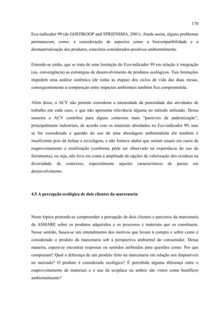 170

Eco-indicador 99 (de GOEDKOOP and SPRIENSMA, 2001). Ainda assim, alguns problemas
permanecem, como: a consideração de aspectos como a biocompatibilidade e a
desmaterialização dos produtos, conceitos considerados positivos ambientalmente.


Entende-se então, que se trata de uma limitação do Eco-indicador 99 em relação à integração
(ou, convergência) as estratégias de desenvolvimento de produtos ecológicos. Tais limitações
impedem uma análise sistêmica (de todas as etapas) dos ciclos de vida das duas mesas,
consequentemente a comparação entre impactos ambientais também fica comprometida.


Além disso, a ACV não permite considerar a intensidade da penosidade das atividades de
trabalho em cada caso, o que não apresenta relevância alguma no método utilizado. Dessa
maneira a ACV contribui para alguns contextos mais “passíveis de padronização”,
principalmente industriais, de acordo com os materiais abordados no Eco-indicador 99, mas
se for considerada a questão do uso de uma abordagem ambientalista ela também é
insuficiente pois dá ênfase a reciclagem, e não fornece dados que seriam usuais em casos de
reaproveitamento e reutilização (conforme pôde ser observado na experiência do uso da
ferramenta), ou seja, não leva em conta a amplitude de opções de valorização dos resíduos na
diversidade   de   contextos,   especialmente   aqueles   característicos   de   países   em
desenvolvimento.




4.5 A percepção ecológica de dois clientes da marcenaria




Neste tópico pretende-se compreender a percepção de dois clientes e parceiros da marcenaria
da ASMARE sobre os produtos adquiridos e os processos e materiais que os constituem.
Nesse sentido, busca-se um entendimento dos motivos que levam à compra e sobre como é
considerado o produto da marcenaria sob a perspectiva ambiental do consumidor. Dessa
maneira, espera-se encontrar respostas ou sentidos atribuídos para questões como: Por que
compraram? Qual a diferença de um produto feito na marcenaria em relação aos disponíveis
no mercado? O produto é considerado ecológico? É percebida alguma diferença entre o
reaproveitamento de materiais e o uso da ecoplaca ou ambos são vistos como benéficos
ambientalmente?
 