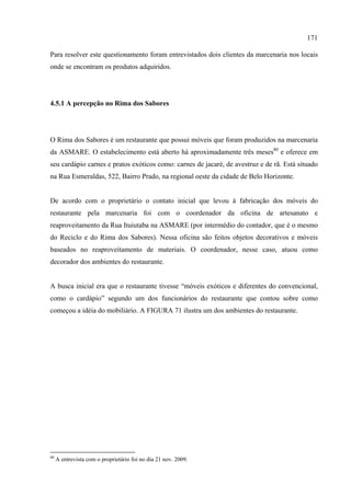 171

Para resolver este questionamento foram entrevistados dois clientes da marcenaria nos locais
onde se encontram os produtos adquiridos.




4.5.1 A percepção no Rima dos Sabores




O Rima dos Sabores é um restaurante que possui móveis que foram produzidos na marcenaria
da ASMARE. O estabelecimento está aberto há aproximadamente três meses80 e oferece em
seu cardápio carnes e pratos exóticos como: carnes de jacaré, de avestruz e de rã. Está situado
na Rua Esmeraldas, 522, Bairro Prado, na regional oeste da cidade de Belo Horizonte.


De acordo com o proprietário o contato inicial que levou à fabricação dos móveis do
restaurante pela marcenaria foi com o coordenador da oficina de artesanato e
reaproveitamento da Rua Ituiutaba na ASMARE (por intermédio do contador, que é o mesmo
do Reciclo e do Rima dos Sabores). Nessa oficina são feitos objetos decorativos e móveis
baseados no reaproveitamento de materiais. O coordenador, nesse caso, atuou como
decorador dos ambientes do restaurante.


A busca inicial era que o restaurante tivesse “móveis exóticos e diferentes do convencional,
como o cardápio” segundo um dos funcionários do restaurante que contou sobre como
começou a idéia do mobiliário. A FIGURA 71 ilustra um dos ambientes do restaurante.




80
     A entrevista com o proprietário foi no dia 21 nov. 2009.
 