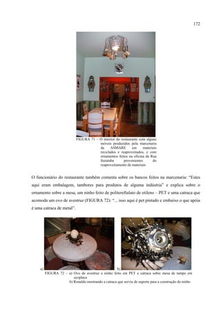 172




                            FIGURA 71 – O interior do restaurante com alguns
                                        móveis produzidos pela marcenaria
                                        da     ASMARE        em     materiais
                                        reciclados e reaproveitados, e com
                                        ornamentos feitos na oficina da Rua
                                        Ituiutaba       provenientes      do
                                        reaproveitamento de materiais


O funcionário do restaurante também comenta sobre os bancos feitos na marcenaria: “Estes
aqui eram embalagem, tambores para produtos de alguma indústria” e explica sobre o
ornamento sobre a mesa, um ninho feito de politereftalato de etileno – PET e uma catraca que
acomoda um ovo de avestruz (FIGURA 72): “... isso aqui é pet pintado e embaixo o que apóia
é uma catraca de metal”.




    a)                                             b)
         FIGURA 72 – a) Ovo de avestruz e ninho feito em PET e catraca sobre mesa de tampo em
                        ecoplaca
                     b) Ronaldo mostrando a catraca que serviu de suporte para a construção do ninho
 