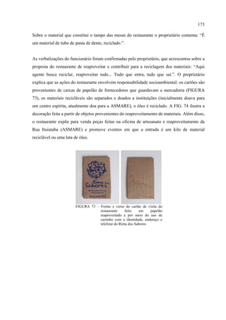 173

Sobre o material que constitui o tampo das mesas do restaurante o proprietário comenta: “É
um material de tubo de pasta de dente, reciclado.”.


As verbalizações do funcionário foram confirmadas pelo proprietário, que acrescentou sobre a
proposta do restaurante de reaproveitar e contribuir para a reciclagem dos materiais: “Aqui
agente busca reciclar, reaproveitar tudo... Tudo que entra, tudo que sai.”. O proprietário
explica que as ações do restaurante envolvem responsabilidade socioambiental: os cartões são
provenientes de caixas de papelão de fornecedores que guardavam a mercadoria (FIGURA
73), os materiais recicláveis são separados e doados a instituições (inicialmente doava para
um centro espírita, atualmente doa para a ASMARE), o óleo é reciclado. A FIG. 74 ilustra a
decoração feita a partir de objetos provenientes do reaproveitamento de materiais. Além disso,
o restaurante expõe para venda peças feitas na oficina de artesanato e reaproveitamento da
Rua Ituiutaba (ASMARE) e promove eventos em que a entrada é um kilo de material
reciclável ou uma lata de óleo.




                        FIGURA 73 – Frente e verso do cartão de visita do
                                    restaurante    feito   em    papelão
                                    reaproveitado e por meio do uso de
                                    carimbo com a identidade, endereço e
                                    telefone do Rima dos Sabores
 