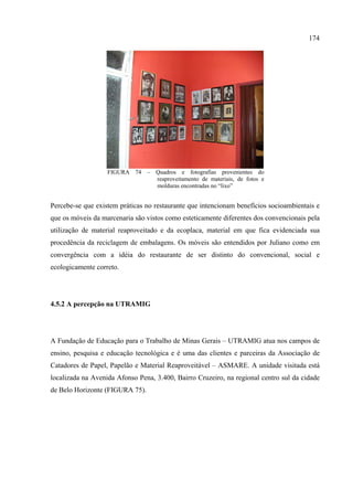 174




                   FIGURA 74 – Quadros e fotografias provenientes do
                               reaproveitamento de materiais, de fotos e
                               molduras encontradas no “lixo”


Percebe-se que existem práticas no restaurante que intencionam benefícios socioambientais e
que os móveis da marcenaria são vistos como esteticamente diferentes dos convencionais pela
utilização de material reaproveitado e da ecoplaca, material em que fica evidenciada sua
procedência da reciclagem de embalagens. Os móveis são entendidos por Juliano como em
convergência com a idéia do restaurante de ser distinto do convencional, social e
ecologicamente correto.




4.5.2 A percepção na UTRAMIG




A Fundação de Educação para o Trabalho de Minas Gerais – UTRAMIG atua nos campos de
ensino, pesquisa e educação tecnológica e é uma das clientes e parceiras da Associação de
Catadores de Papel, Papelão e Material Reaproveitável – ASMARE. A unidade visitada está
localizada na Avenida Afonso Pena, 3.400, Bairro Cruzeiro, na regional centro sul da cidade
de Belo Horizonte (FIGURA 75).
 