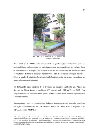 175




                            FIGURA 75 – Unidade da UTRAMIG na
                                        Avenida Afonso Pena


Desde 2004, na UTRAMIG, são implementadas e geridas ações caracterizadas como de
responsabilidade socioambiental por meio de programas que se desdobram em projetos. Entre
os impulsionadores desse processo de incorporação de responsabilidade socioambiental estão
os programas: Sistema de Educação Responsável – SER e Sistema de Educação Inclusiva –
SEI, e a adoção da disciplina Responsabilidade Socioambiental nas grades curriculares dos
cursos ministrados na Fundação.


Um fortalecedor nesse processo foi o Programa de Educação Ambiental em Prédios do
Governo de Minas Gerais – Ambientação81, aderido pela UTRAMIG em 2007. Esse
Programa conta com uma comissão e agentes do Governo do Estado para sua implementação
e acompanhamento.


Na pesquisa de campo, o vice-presidente da Fundação mostrou alguns resultados e produtos
das ações socioambientais da UTRAMIG e contou um pouco sobre a experiência da
UTRAMIG com a ASMARE.


81
   “... é um programa de comunicação e educação socioambiental concebido, em dezembro de 2003, pela
Fundação Estadual do Meio Ambiente – FEAM, por meio da Coordenação de Educação e Extensão Ambiental –
CEAE, com o objetivo de promover a sensibilização para a mudança de comportamento e a internalização de
atitudes ecologicamente corretas no cotidiano dos funcionários públicos do governo estadual.” (PROGRAMA
AMBIENTAÇÃO, 2009)
 