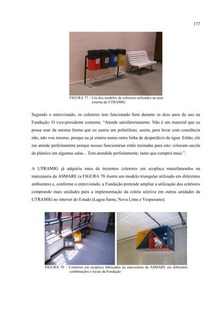 177




                     FIGURA 77 – Um dos modelos de coletores utilizados na área
                                 externa da UTRAMIG


Segundo o entrevistado, os coletores tem funcionado bem durante os dois anos de uso na
Fundação. O vice-presidente comenta: “Atende satisfatoriamente. Não é um material que eu
possa usar da mesma forma que eu usaria um polietileno, assim, para lavar com constância
não, não vou mesmo, porque eu já estaria numa outra linha de desperdício de água. Então, ele
me atende perfeitamente porque nossas funcionárias estão treinadas para isto: colocam sacola
de plástico em algumas salas... Tem atendido perfeitamente, tanto que comprei mais.”.


A UTRAMIG já adquiriu mais de trezentos coletores em ecoplaca manufaturados na
marcenaria da ASMARE (a FIGURA 78 ilustra um modelo triangular utilizado em diferentes
ambientes) e, conforme o entrevistado, a Fundação pretende ampliar a utilização dos coletores
comprando mais unidades para a implementação da coleta seletiva em outras unidades da
UTRAMIG no interior do Estado (Lagoa Santa, Nova Lima e Vespasiano).




       FIGURA 78 – Coletores em ecoplaca fabricados na marcenaria da ASMARE em diferentes
                   combinações e locais da Fundação
 