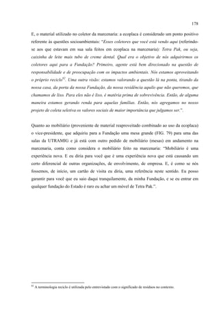 178

E, o material utilizado no coletor da marcenaria: a ecoplaca é considerado um ponto positivo
referente às questões socioambientais: “Esses coletores que você está vendo aqui (referindo-
se aos que estavam em sua sala feitos em ecoplaca na marcenaria): Tetra Pak, ou seja,
caixinha de leite mais tubo de creme dental. Qual era o objetivo de nós adquirirmos os
coletores aqui para a Fundação? Primeiro, agente está bem direcionado na questão de
responsabilidade e de preocupação com os impactos ambientais. Nós estamos aproveitando
o próprio reciclo82. Uma outra visão: estamos valorando a questão lá na ponta, tirando da
nossa casa, da porta da nossa Fundação, da nossa residência aquilo que não queremos, que
chamamos de lixo. Para eles não é lixo, é matéria prima de sobrevivência. Então, de alguma
maneira estamos gerando renda para aquelas famílias. Então, nós agregamos no nosso
projeto de coleta seletiva os valores sociais de maior importância que julgamos ser.”.


Quanto ao mobiliário (proveniente de material reaproveitado combinado ao uso da ecoplaca)
o vice-presidente, que adquiriu para a Fundação uma mesa grande (FIG. 79) para uma das
salas da UTRAMIG e já está com outro pedido de mobiliário (mesas) em andamento na
marcenaria, conta como considera o mobiliário feito na marcenaria: “Mobiliário é uma
experiência nova. E eu diria para você que é uma experiência nova que está causando um
certo diferencial de outras organizações, de envolvimento, de empresa. E, é como se nós
fossemos, de início, um cartão de visita eu diria, uma referência neste sentido. Eu posso
garantir para você que eu saio daqui tranquilamente, da minha Fundação, e se eu entrar em
qualquer fundação do Estado é raro eu achar um móvel de Tetra Pak.”.




82
     A terminologia reciclo é utilizada pelo entrevistado com o significado de resíduos no contexto.
 