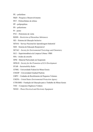 PE – polietileno
P&D – Pesquisa e Desenvolvimento
PET – Politereftalato de etileno
PP – polipropileno
PS – poliestireno
Pt – ponto
PVC – Policloreto de vinila
ROHS – Restriction of Hazardous Substances
SEI – Sistema de Educação Inclusiva
SENAI – Serviço Nacional de Aprendizagem Industrial
SER – Sistema de Educação Responsável
SETAC – Society for Environmental Toxicology and Chemistery
SLU – Superintendência de Limpeza Urbana / PBH
SOx – óxidos de enxofre
SPM – Material Particulado em Suspensão
SPOLD – Society for the Promotion of LCA Development
STAR – Sustainability Radar
UFMG – Universidade Federal de Minas Gerais
UNESP – Universidade Estadual Paulista
URPV – Unidades de Recebimento de Pequenos Volumes
USEPA – United States Environmental Protection Agency
UTRAMIG – Fundação de Educação para o Trabalho de Minas Gerais
VOC – Compostos Orgânicos Voláteis
WEEE – Waste Electrical and Electronic Equipment
 