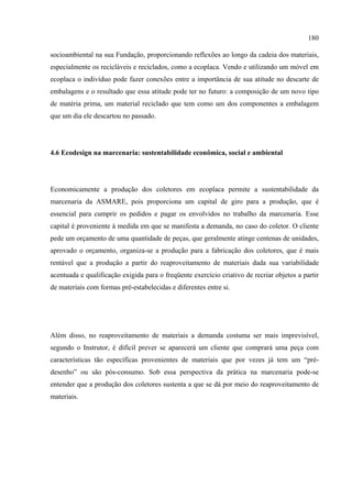 180

socioambiental na sua Fundação, proporcionando reflexões ao longo da cadeia dos materiais,
especialmente os recicláveis e reciclados, como a ecoplaca. Vendo e utilizando um móvel em
ecoplaca o indivíduo pode fazer conexões entre a importância de sua atitude no descarte de
embalagens e o resultado que essa atitude pode ter no futuro: a composição de um novo tipo
de matéria prima, um material reciclado que tem como um dos componentes a embalagem
que um dia ele descartou no passado.




4.6 Ecodesign na marcenaria: sustentabilidade econômica, social e ambiental




Economicamente a produção dos coletores em ecoplaca permite a sustentabilidade da
marcenaria da ASMARE, pois proporciona um capital de giro para a produção, que é
essencial para cumprir os pedidos e pagar os envolvidos no trabalho da marcenaria. Esse
capital é proveniente à medida em que se manifesta a demanda, no caso do coletor. O cliente
pede um orçamento de uma quantidade de peças, que geralmente atinge centenas de unidades,
aprovado o orçamento, organiza-se a produção para a fabricação dos coletores, que é mais
rentável que a produção a partir do reaproveitamento de materiais dada sua variabilidade
acentuada e qualificação exigida para o freqüente exercício criativo de recriar objetos a partir
de materiais com formas pré-estabelecidas e diferentes entre si.




Além disso, no reaproveitamento de materiais a demanda costuma ser mais imprevisível,
segundo o Instrutor, é difícil prever se aparecerá um cliente que comprará uma peça com
características tão específicas provenientes de materiais que por vezes já tem um “pré-
desenho” ou são pós-consumo. Sob essa perspectiva da prática na marcenaria pode-se
entender que a produção dos coletores sustenta a que se dá por meio do reaproveitamento de
materiais.
 