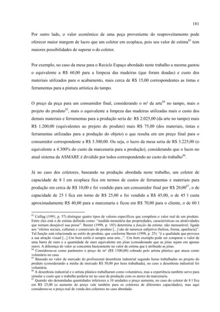 181

Por outro lado, o valor econômico de uma peça proveniente do reaproveitamento pode
oferecer maior margem de lucro que um coletor em ecoplaca, pois seu valor de estima83 tem
maiores possibilidades de superar o do coletor.


Por exemplo, no caso da mesa para o Reciclo Espaço abordado neste trabalho a mesma gastou
o equivalente a R$ 60,00 para a limpeza das madeiras (que foram doadas) e custo dos
materiais utilizados para o acabamento, mais cerca de R$ 15,00 correspondentes as tintas e
ferramentas para a pintura artística do tampo.


O preço da peça para um consumidor final, considerando o m² da arte84 no tampo, mais o
projeto do produto85, mais o equivalente a limpeza das madeiras utilizadas mais o custo dos
demais materiais e ferramentas para a produção seria de: R$ 2.025,00 (da arte no tampo) mais
R$ 1.200,00 (equivalentes ao projeto do produto) mais R$ 75,00 (dos materiais, tintas e
ferramentas utilizadas para a produção do objeto) o que resulta em um preço final para o
consumidor correspondente a R$ 3.300,00. Ou seja, o lucro da mesa seria de R$ 3.225,00 (o
equivalente a 4.300% do custo da marcenaria para a produção), considerando que o lucro no
atual sistema da ASMARE é dividido por todos correspondendo ao custo do trabalho86.


Já no caso dos coletores, baseando na produção abordada neste trabalho, um coletor de
capacidade de 8 l em ecoplaca fica em termos de custos de ferramentas e materiais para
produção em cerca de R$ 10,00 e foi vendido para um consumidor final por R$ 20,0087, o de
capacidade de 25 l fica em torno de R$ 25,00 e foi vendido a R$ 45,00, o de 45 l custa
aproximadamente R$ 40,00 para a marcenaria e ficou em R$ 70,00 para o cliente, o de 60 l

83
   Csillag (1991, p. 57) distingue quatro tipos de valores específicos que compõem o valor real de um produto.
Entre eles está o de estima definido como: “medida monetária das propriedades, características ou atratividades
que tornam desejável sua posse”. Baxter (1998, p. 185) determina a função da estima: não mensurável, ligada
aos “efeitos sociais, culturais e comerciais do produto [...] são de natureza subjetiva (beleza, forma, aparência)”.
Tal função está relacionada ao estilo do produto, que conforme Baxter (1998, p. 25): “é a qualidade que provoca
a sua atração visual [...] Um bom estilo é sempre uma arte...”. Um bom exemplo pode ser comparar o valor de
uma barra de ouro e a quantidade de ouro equivalente em jóias (considerando que as jóias sejam em apenas
ouro). A diferença do valor se concentra basicamente no valor de estima que é atribuído as jóias.
84
   Considerou-se como parâmetro o preço do m² (R$ 1500,00) cobrado pelo artista plástico que atuou como
voluntário no caso.
85
   Baseado no valor de mercado do profissional desenhista industrial segundo horas trabalhadas no projeto do
produto (considerando a média de mercado R$ 50,00 por hora trabalhada), no caso a desenhista industrial foi
voluntária.
86
   A desenhista industrial e o artista plástico trabalharam como voluntários, mas a experiência também serve para
simular o custo que o trabalho poderia ter no caso de produção com os atores da marcenaria.
87
   Quando são demandadas quantidades inferiores a 10 unidades o preço aumenta, no caso do coletor de 8 l fica
em R$ 25,00 (o aumento do preço vale também para os coletores de diferentes capacidades), mas aqui
considerou-se o preço real de venda dos coletores no caso abordado.
 