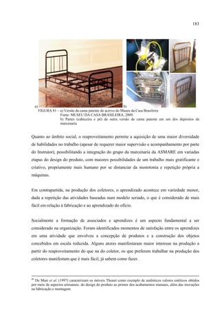 183




     a)                                                       b)
          FIGURA 81 – a) Versão da cama patente do acervo do Museu da Casa Brasileira
                      Fonte: MUSEU DA CASA BRASILEIRA, 2009.
                      b) Partes (cabeceira e pé) de outra versão da cama patente em um dos depósitos da
                      marcenaria


Quanto ao âmbito social, o reaproveitamento permite a aquisição de uma maior diversidade
de habilidades no trabalho (apesar de requerer maior supervisão e acompanhamento por parte
do Instrutor), possibilitando a integração do grupo da marcenaria da ASMARE em variadas
etapas do design do produto, com maiores possibilidades de um trabalho mais gratificante e
criativo, propriamente mais humano por se distanciar da monotonia e repetição própria a
máquinas.


Em contrapartida, na produção dos coletores, o aprendizado acontece em variedade menor,
dada a repetição das atividades baseadas num modelo seriado, o que é considerado de mais
fácil em relação à fabricação e ao aprendizado do ofício.


Socialmente a formação de associados e aprendizes é um aspecto fundamental a ser
considerado na organização. Foram identificados momentos de satisfação entre os aprendizes
em uma atividade que envolveu a concepção de produtos e a construção dos objetos
concebidos em escala reduzida. Alguns atores manifestaram maior interesse na produção a
partir do reaproveitamento do que na do coletor, os que preferem trabalhar na produção dos
coletores manifestam que é mais fácil, já sabem como fazer.



90
  De Masi et al. (1997) caracterizam os móveis Thonet como exemplo de autênticos valores estéticos obtidos
por meio de aspectos artesanais: do design do produto ao primor dos acabamentos manuais, além das inovações
na fabricação e montagem.
 