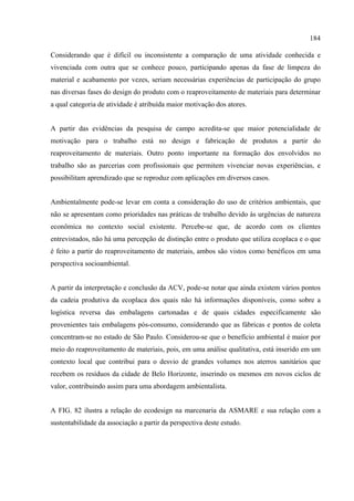 184

Considerando que é difícil ou inconsistente a comparação de uma atividade conhecida e
vivenciada com outra que se conhece pouco, participando apenas da fase de limpeza do
material e acabamento por vezes, seriam necessárias experiências de participação do grupo
nas diversas fases do design do produto com o reaproveitamento de materiais para determinar
a qual categoria de atividade é atribuída maior motivação dos atores.


A partir das evidências da pesquisa de campo acredita-se que maior potencialidade de
motivação para o trabalho está no design e fabricação de produtos a partir do
reaproveitamento de materiais. Outro ponto importante na formação dos envolvidos no
trabalho são as parcerias com profissionais que permitem vivenciar novas experiências, e
possibilitam aprendizado que se reproduz com aplicações em diversos casos.


Ambientalmente pode-se levar em conta a consideração do uso de critérios ambientais, que
não se apresentam como prioridades nas práticas de trabalho devido às urgências de natureza
econômica no contexto social existente. Percebe-se que, de acordo com os clientes
entrevistados, não há uma percepção de distinção entre o produto que utiliza ecoplaca e o que
é feito a partir do reaproveitamento de materiais, ambos são vistos como benéficos em uma
perspectiva socioambiental.


A partir da interpretação e conclusão da ACV, pode-se notar que ainda existem vários pontos
da cadeia produtiva da ecoplaca dos quais não há informações disponíveis, como sobre a
logística reversa das embalagens cartonadas e de quais cidades especificamente são
provenientes tais embalagens pós-consumo, considerando que as fábricas e pontos de coleta
concentram-se no estado de São Paulo. Considerou-se que o benefício ambiental é maior por
meio do reaproveitamento de materiais, pois, em uma análise qualitativa, está inserido em um
contexto local que contribui para o desvio de grandes volumes nos aterros sanitários que
recebem os resíduos da cidade de Belo Horizonte, inserindo os mesmos em novos ciclos de
valor, contribuindo assim para uma abordagem ambientalista.


A FIG. 82 ilustra a relação do ecodesign na marcenaria da ASMARE e sua relação com a
sustentabilidade da associação a partir da perspectiva deste estudo.
 