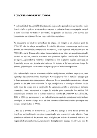 5 DISCUSSÃO DOS RESULTADOS



A sustentabilidade da ASMARE é fundamental para aqueles que nela têm seu trabalho e meio
de sobrevivência, pois ela se caracteriza como uma organização de economia popular na qual
o lucro é dividido por todos os associados, independente da atividade (com exceção dos
contratados e que possuem vínculo empregatício) em que atuam.


Na marcenaria os objetivos específicos da oficina em relação a um objetivo geral da
ASMARE não são claros no cotidiano de trabalho. Os atores entendem que vendem um
produto de características diferenciadas no mercado, o que significa: um produto feito na
ASMARE a partir de material reciclado e reaproveitado, e que este é um aspecto considerado
positivo no mercado, mas não se trata de uma prioridade ligada a consideração de critérios
ecológicos. A prioridade é cumprir os compromissos com os clientes fazendo aquilo que foi
demandado, com a interferência principalmente do Instrutor e do Marceneiro no design do
produto, que em alguns casos conta com a participação de profissionais parceiros.


Não estão estabelecidos nas práticas do trabalho os objetivos de médio ou longo prazo, nem
algum tipo de acompanhamento e avaliação. A preocupação é com os pedidos a entregar que
já foram assumidos, com os orçamentos a fazer que devem ser enviados, geralmente a clientes
que têm a ASMARE como referência. Ou seja, os objetivos e as estratégias utilizadas são de
curto prazo de acordo com o surgimento das demandas, devido às urgências de natureza
econômica, como: pagamentos e compra de material para a produção dos pedidos. Tal
caracterização contrasta com o exemplo sueco das florestas (KARLSSON & LUTTROPP,
2006, p. 1296) em que se conserva um ciclo virtuoso na cadeia do produto que inclui também
estratégias de médio e longo prazo em um contexto sociocultural distinto (exemplo esse
presente neste trabalho, p. 79-80).


O fato de o produto ser fabricado na ASMARE traz consigo a idéia de um produto de
benefícios socioambientais inerentes à organização sob a perspectiva dos clientes. Estes
percebem o diferencial do produto como ecológico por utilizar de material reciclado ou
reaproveitado em sua fabricação, sem maiores distinções sobre a cadeia produtiva, no caso do
 