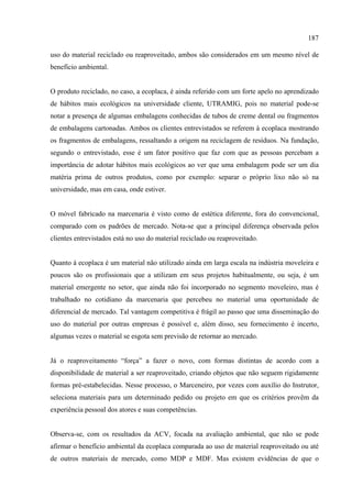 187

uso do material reciclado ou reaproveitado, ambos são considerados em um mesmo nível de
benefício ambiental.


O produto reciclado, no caso, a ecoplaca, é ainda referido com um forte apelo no aprendizado
de hábitos mais ecológicos na universidade cliente, UTRAMIG, pois no material pode-se
notar a presença de algumas embalagens conhecidas de tubos de creme dental ou fragmentos
de embalagens cartonadas. Ambos os clientes entrevistados se referem à ecoplaca mostrando
os fragmentos de embalagens, ressaltando a origem na reciclagem de resíduos. Na fundação,
segundo o entrevistado, esse é um fator positivo que faz com que as pessoas percebam a
importância de adotar hábitos mais ecológicos ao ver que uma embalagem pode ser um dia
matéria prima de outros produtos, como por exemplo: separar o próprio lixo não só na
universidade, mas em casa, onde estiver.


O móvel fabricado na marcenaria é visto como de estética diferente, fora do convencional,
comparado com os padrões de mercado. Nota-se que a principal diferença observada pelos
clientes entrevistados está no uso do material reciclado ou reaproveitado.


Quanto à ecoplaca é um material não utilizado ainda em larga escala na indústria moveleira e
poucos são os profissionais que a utilizam em seus projetos habitualmente, ou seja, é um
material emergente no setor, que ainda não foi incorporado no segmento moveleiro, mas é
trabalhado no cotidiano da marcenaria que percebeu no material uma oportunidade de
diferencial de mercado. Tal vantagem competitiva é frágil ao passo que uma disseminação do
uso do material por outras empresas é possível e, além disso, seu fornecimento é incerto,
algumas vezes o material se esgota sem previsão de retornar ao mercado.


Já o reaproveitamento “força” a fazer o novo, com formas distintas de acordo com a
disponibilidade de material a ser reaproveitado, criando objetos que não seguem rigidamente
formas pré-estabelecidas. Nesse processo, o Marceneiro, por vezes com auxílio do Instrutor,
seleciona materiais para um determinado pedido ou projeto em que os critérios provêm da
experiência pessoal dos atores e suas competências.


Observa-se, com os resultados da ACV, focada na avaliação ambiental, que não se pode
afirmar o benefício ambiental da ecoplaca comparada ao uso de material reaproveitado ou até
de outros materiais de mercado, como MDP e MDF. Mas existem evidências de que o
 