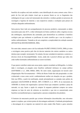 188

benefício da ecoplaca está mais atrelado a uma identificação do senso comum como: feito a
partir do lixo (até pela relação visual que as pessoas fazem ao ver os fragmentos das
embalagens) do que a uma real mensuração das emissões e resíduos gerados no processos de
reciclagem e logística do material, e seus respectivos estudos e avaliações para pensar em
soluções adequadas ambientalmente.


Seria preciso fazer todo um acompanhamento do processo produtivo, mensurando os dados
necessários para uma ACV, e obter informações de fontes confiáveis sobre a logística reversa
das embalagens, especialmente das cartonadas, para desmistificar ou confirmar o benefício
ecológico para que realmente se justificasse de modo científico que o uso da ecoplaca é
melhor ambientalmente. Tratando-se de um compósito a complexidade da avaliação aumenta
(BYGGETH & HOCHSCHORNER, 2006).


Por outro lado, manuais como o do Eco-indicador 99 (PRÉ CONSULTANTS, 2000), já vêem
a reciclagem como positiva pelo fato de desviar materiais dos aterros sanitários ou outros
destinos (por exemplo: incineração). No entanto, há uma variedade de materiais e contextos, e
diversos níveis de biocompatibilidade. Assim, ainda não é possível afirmar que todos eles
estão melhor destinados ambientalmente ao serem reciclados.


O que parece contribuir ainda mais nesse ponto, aspecto ressaltado na bibliografia, é a ênfase
dada à reciclagem, já pregada como benefício ambiental intrínseco no campo político
(GOTTBERG et al., 2006; BOKS, 2006). De outro modo, organizações do terceiro setor
(Organizações Não Governamentais – ONGs) do Reino Unido têm sido pesquisadas e se têm
evidenciado o reuso como social e ambientalmente melhor em situações em que o produto,
feito nas ONGs, a partir da reutilização, atende principalmente as camadas mais pobres da
população (ALEXANDER & SMAJE, 2007; CURRAN et al. 2007). Já na marcenaria da
ASMARE os clientes são organizações e pessoas físicas que compram o produto a preço de
mercado, ou seja, fazem a opção de comprar lá enquanto poderiam comprar em outras
empresas ou lojas do setor de coletores ou moveleiro o que tem se caracterizado como
benefício socioambiental para as organizações e pessoas compradoras dos produtos.


O Instrutor da marcenaria percebe que existem informações desconhecidas, mas relevantes
quanto à ecoplaca, que existem pontos de desvantagem ambiental, é lembrada principalmente
a desvantagem de se importar um material de outro estado (São Paulo) e gerar emissões
 