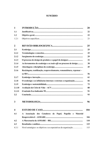 SUMÁRIO




1        INTRODUÇÃO.............................................................................                                  20
1.1      Justificativas...................................................................................................        22
1.2      Objetivo geral.................................................................................................          23
1.2.1    Objetivos específicos........................................................................................            23


2        REVISÃO BIBLIOGRÁFICA....................................................                                                25
2.1      Ecodesign.........................................................................................................       25
2.1.1    Terminologias e conceitos..............................................................................                  25
2.1.2    Surgimento do ecodesign...............................................................................                   29
2.1.3    O processo de design do produto e o papel do designer.............................                                       32
2.1.4    As ferramentas do ecodesign e os trade-offs no processo de design...........                                             38
2.1.5    Abordagens e disciplinas do ecodesign.........................................................                           45
2.1.6    Reciclagem, reutilização, reaproveitamento, remanufatura, repensar –
         os 5R’s..............................................................................................................    56
2.1.7    Ecodesign e inovação......................................................................................               61
2.1.8    O ecodesign e as influências internas e externas a organização.................                                          66
2.1.9    Ecodesign e sustentabilidade.........................................................................                    73
2.1.10   Avaliação do Ciclo de Vida – ACV...............................................................                          88
2.1.11   O método Eco-Indicador 99..........................................................................                      91
2.2      Conclusão........................................................................................................        93


3        METODOLOGIA.........................................................................                                     96


4        ESTUDO DE CASO.....................................................................                                     104
4.1      A     Associação            dos      Catadores            de      Papel,        Papelão          e    Material
         Reaproveitável – ASMARE...........................................................................                      104
4.2      A Marcenaria da ASMARE – BH................................................................                             110
4.3      Resultados e análises......................................................................................             115
4.3.1    Nível estratégico: os objetivos e as expectativas da organização...................                                     115
 