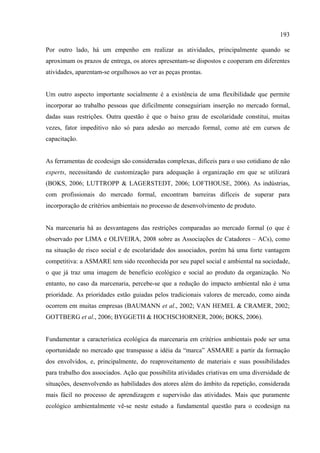 193

Por outro lado, há um empenho em realizar as atividades, principalmente quando se
aproximam os prazos de entrega, os atores apresentam-se dispostos e cooperam em diferentes
atividades, aparentam-se orgulhosos ao ver as peças prontas.


Um outro aspecto importante socialmente é a existência de uma flexibilidade que permite
incorporar ao trabalho pessoas que dificilmente conseguiriam inserção no mercado formal,
dadas suas restrições. Outra questão é que o baixo grau de escolaridade constitui, muitas
vezes, fator impeditivo não só para adesão ao mercado formal, como até em cursos de
capacitação.


As ferramentas de ecodesign são consideradas complexas, difíceis para o uso cotidiano de não
experts, necessitando de customização para adequação à organização em que se utilizará
(BOKS, 2006; LUTTROPP & LAGERSTEDT, 2006; LOFTHOUSE, 2006). As indústrias,
com profissionais do mercado formal, encontram barreiras difíceis de superar para
incorporação de critérios ambientais no processo de desenvolvimento de produto.


Na marcenaria há as desvantagens das restrições comparadas ao mercado formal (o que é
observado por LIMA e OLIVEIRA, 2008 sobre as Associações de Catadores – ACs), como
na situação de risco social e de escolaridade dos associados, porém há uma forte vantagem
competitiva: a ASMARE tem sido reconhecida por seu papel social e ambiental na sociedade,
o que já traz uma imagem de benefício ecológico e social ao produto da organização. No
entanto, no caso da marcenaria, percebe-se que a redução do impacto ambiental não é uma
prioridade. As prioridades estão guiadas pelos tradicionais valores de mercado, como ainda
ocorrem em muitas empresas (BAUMANN et al., 2002; VAN HEMEL & CRAMER, 2002;
GOTTBERG et al., 2006; BYGGETH & HOCHSCHORNER, 2006; BOKS, 2006).


Fundamentar a característica ecológica da marcenaria em critérios ambientais pode ser uma
oportunidade no mercado que transpasse a idéia da “marca” ASMARE a partir da formação
dos envolvidos, e, principalmente, do reaproveitamento de materiais e suas possibilidades
para trabalho dos associados. Ação que possibilita atividades criativas em uma diversidade de
situações, desenvolvendo as habilidades dos atores além do âmbito da repetição, considerada
mais fácil no processo de aprendizagem e supervisão das atividades. Mais que puramente
ecológico ambientalmente vê-se neste estudo a fundamental questão para o ecodesign na
 