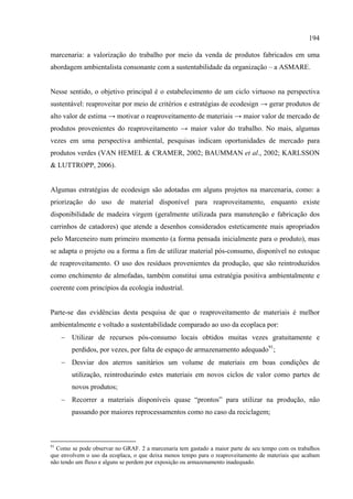 194

marcenaria: a valorização do trabalho por meio da venda de produtos fabricados em uma
abordagem ambientalista consonante com a sustentabilidade da organização – a ASMARE.


Nesse sentido, o objetivo principal é o estabelecimento de um ciclo virtuoso na perspectiva
sustentável: reaproveitar por meio de critérios e estratégias de ecodesign → gerar produtos de
alto valor de estima → motivar o reaproveitamento de materiais → maior valor de mercado de
produtos provenientes do reaproveitamento → maior valor do trabalho. No mais, algumas
vezes em uma perspectiva ambiental, pesquisas indicam oportunidades de mercado para
produtos verdes (VAN HEMEL & CRAMER, 2002; BAUMMAN et al., 2002; KARLSSON
& LUTTROPP, 2006).


Algumas estratégias de ecodesign são adotadas em alguns projetos na marcenaria, como: a
priorização do uso de material disponível para reaproveitamento, enquanto existe
disponibilidade de madeira virgem (geralmente utilizada para manutenção e fabricação dos
carrinhos de catadores) que atende a desenhos considerados esteticamente mais apropriados
pelo Marceneiro num primeiro momento (a forma pensada inicialmente para o produto), mas
se adapta o projeto ou a forma a fim de utilizar material pós-consumo, disponível no estoque
de reaproveitamento. O uso dos resíduos provenientes da produção, que são reintroduzidos
como enchimento de almofadas, também constitui uma estratégia positiva ambientalmente e
coerente com princípios da ecologia industrial.


Parte-se das evidências desta pesquisa de que o reaproveitamento de materiais é melhor
ambientalmente e voltado a sustentabilidade comparado ao uso da ecoplaca por:
     − Utilizar de recursos pós-consumo locais obtidos muitas vezes gratuitamente e
        perdidos, por vezes, por falta de espaço de armazenamento adequado91;
     − Desviar dos aterros sanitários um volume de materiais em boas condições de
        utilização, reintroduzindo estes materiais em novos ciclos de valor como partes de
        novos produtos;
     − Recorrer a materiais disponíveis quase “prontos” para utilizar na produção, não
        passando por maiores reprocessamentos como no caso da reciclagem;



91
  Como se pode observar no GRAF. 2 a marcenaria tem gastado a maior parte de seu tempo com os trabalhos
que envolvem o uso da ecoplaca, o que deixa menos tempo para o reaproveitamento de materiais que acabam
não tendo um fluxo e alguns se perdem por exposição ou armazenamento inadequado.
 