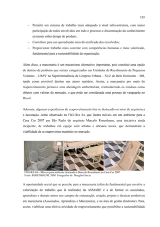195

   − Permitir um sistema de trabalho mais adequado à atual infra-estrutura, com maior
          participação de todos envolvidos em todo o processo e disseminação do conhecimento
          existente sobre design do produto;
   − Contribuir para um aprendizado mais diversificado dos envolvidos;
   − Proporcionar trabalho mais coerente com competências humanas e mais valorizado,
          fundamental para a sustentabilidade da organização.


Além disso, a marcenaria é um mecanismo alternativo importante, pois constitui uma opção
de destino de produtos que seriam categorizados nas Unidades de Recebimento de Pequenos
Volumes – URPV na Superintendência de Limpeza Urbana – SLU de Belo Horizonte – BH,
tendo como provável destino um aterro sanitário. Assim, a marcenaria por meio do
reaproveitamento promove uma abordagem ambientalista, reintroduzindo os resíduos como
objetos com valores de mercado, o que pode ser considerada uma postura de vanguarda no
Brasil.


Ademais, algumas experiências de reaproveitamento têm se destacado no setor de arquitetura
e decoração, como observado na FIGURA 84, que ilustra móveis em um ambiente para a
Casa Cor 2007 em São Paulo do arquiteto Marcelo Rosenbaum, uma iniciativa ainda
incipiente, de trabalhos em equipe com artistas e artesãos locais, que demonstram a
viabilidade de se reaproveitar materiais no mercado.




 FIGURA 84 – Móveis para ambiente destinado a Marcelo Rosenbaum na Casa Cor 2007
 Fonte: ROSENBAUM, 2008. Fotografias de: Douglas Garcia.


A oportunidade social que se percebe para a marcenaria (além da fundamental que envolve a
valorização do trabalho que lá realizado) da ASMARE é a de formar os associados,
aprendizes e demais atores nos campos de restauração, criação, projeto e técnicas produtivas
em marcenaria (Associados, Aprendizes e Marceneiro), e na área de gestão (Instrutor). Para,
assim, viabilizar uma efetiva atividade de reaproveitamento que possibilite a sustentabilidade
 