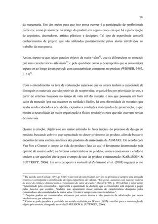 196

da marcenaria. Um dos meios para que isso possa ocorrer é a participação de profissionais
parceiros, como já acontece no design do produto em alguns casos em que há a participação
de arquitetos, decoradores, artistas plásticos e designers. Tal tipo de experiência constrói
conhecimentos de projeto que são utilizados posteriormente pelos atores envolvidos no
trabalho da marcenaria.


Assim, espera-se que sejam gerados objetos de maior valor92, que se diferenciem no mercado
por suas características artesanais93 e pela qualidade como o desempenho que o consumidor
espera ter ao longo de um período com características constantes no produto (WISNER, 1987,
p. 31)94.


Com o entendimento na área de restauração espera-se que os atores tenham a capacidade de
distinguir os materiais que são possíveis de reaproveitar, organizá-los por prioridade de uso, a
partir de critérios baseados no tempo de vida útil do material e nos que possuem um bom
valor de mercado (por sua escassez ou raridade). Enfim, há uma diversidade de materiais que
acaba sendo estocado a céu aberto, expostos a condições inadequadas de preservação, o que
mostra a necessidade de maior organização e fluxos produtivos para que não ocorram perdas
de materiais.


Quanto à criação, objetiva-se um maior estímulo às fases iniciais do processo de design do
produto, buscando cobrir o gap supracitado no desenvolvimento do produto, além de buscar o
encontro de uma estética autêntica dos produtos da marcenaria da ASMARE. De acordo com
Van Nes e Cramer o tempo de vida do produto (fase de uso) é fortemente determinado pela
opinião do usuário sobre as diversas características do produto, valores emocionais e conforto
tendem a ser questões chave para o tempo de uso do produto e manutenção (KARLSSON &
LUTTROPP, 2006). Em uma perspectiva sustentável Zafarmand et al. (2003) sugerem o uso



92
   De acordo com Csillag (1991, p. 58) O valor real de um produto, serviço ou processo é sempre uma entidade
relativa e corresponde à combinação de tipos específicos de valores. “Em geral, aumenta com maiores valores
de uso e de estima e diminui com o crescimento do valor de custo.”. Baxter (1998, p. 185) define o valor como
“determinado pelo consumidor... representa a quantidade de dinheiro que o consumidor está disposto a pagar
pelas funções que contém. Produtos que apresentem maior número de características desejadas pelos
consumidores são considerados de maior valor. O valor é sempre um conceito relativo.”.
93
   Projetos podem ser considerados artesanais por serem únicos e não possíveis de idealização por meios
mecânicos ou por máquinas.
94
   Como se pode perceber a qualidade no sentido atribuído por Wisner (1987) contribui para a manutenção do
objeto pelo usuário, alongando sua vida (KARLSSON & LUTTROPP, 2006).
 