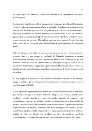 197

da estética local e da identidade cultural como favoráveis em contraposição aos padrões
estéticos globais.


Com um maior entendimento sobre projeto, possíveis formas de expressão das ideias da etapa
“criativa” podem ser selecionadas conforme as habilidades de cada um, de acordo com o que
tiverem mais afinidade, julgarem mais adequado as suas características pessoais desde a
fabricação de modelos em material alternativo ou desenhos feitos a mão de alternativas
geradas até a passagem para um tipo de registro que permita reprodução (em alguns casos o
reaproveitamento não envolve a fabricação de uma peça única, mas sim de mais: duas, três,
cinco, de acordo com a demanda, com a disponibilidade de materiais e com a flexibilidade do
projeto).


Sobre as técnicas de produção em marcenaria espera-se que os atores possam articular o
processo criativo e seus projetos à viabilidade de fabricação, imaginando e gerando
possibilidades de manufatura da peça, acabamentos adequados ao usuário final e ao meio
ambiente, como por meio de: possibilidades de montagens ecológicas com o uso de
mecanismos de encaixe ou ferragens para separar materiais diferentes, buscando excluir o uso
da cola, aumentar a possibilidade de remanufatura ou manutenção do objeto, alongando a vida
do produto.


Na área de gestão, o Instrutor pode conhecer mais instrumentos para motivar e coordenar a
equipe no trabalho e gerir a estratégia da marcenaria em seus objetivos assim como alinhá-lá
aos objetivos da ASMARE.


Assim, espera-se compor um ambiente mais criativo, que seja propício a inovação direcionada
por princípios ecológicos e critérios ambientais adequados ao contexto, gerando, como
resultados, produtos desejáveis a um determinado segmento de mercado. Mas,
principalmente, espera-se um ambiente propício ao desenvolvimento e disseminação das
variadas competências que estão envolvidas para o desenvolvimento de produtos por meio do
reaproveitamento de materiais, permitindo uma maior abrangência no campo da inserção
social. O que significa despertar ou desenvolver as capacidades dos atores além do âmbito do
trabalho de “chão de fábrica”, das atividades repetitivas das produções em linha,
possibilitando um exercício de diversas atividades além da própria manufatura dos objetos.
 