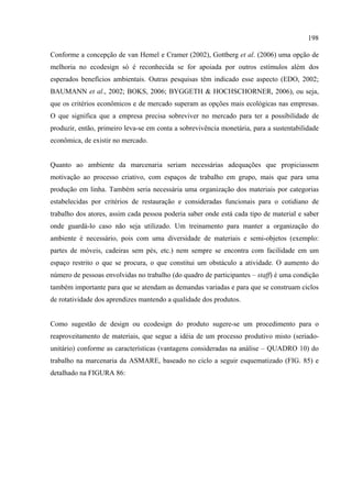 198

Conforme a concepção de van Hemel e Cramer (2002), Gottberg et al. (2006) uma opção de
melhoria no ecodesign só é reconhecida se for apoiada por outros estímulos além dos
esperados benefícios ambientais. Outras pesquisas têm indicado esse aspecto (EDO, 2002;
BAUMANN et al., 2002; BOKS, 2006; BYGGETH & HOCHSCHORNER, 2006), ou seja,
que os critérios econômicos e de mercado superam as opções mais ecológicas nas empresas.
O que significa que a empresa precisa sobreviver no mercado para ter a possibilidade de
produzir, então, primeiro leva-se em conta a sobrevivência monetária, para a sustentabilidade
econômica, de existir no mercado.


Quanto ao ambiente da marcenaria seriam necessárias adequações que propiciassem
motivação ao processo criativo, com espaços de trabalho em grupo, mais que para uma
produção em linha. Também seria necessária uma organização dos materiais por categorias
estabelecidas por critérios de restauração e consideradas funcionais para o cotidiano de
trabalho dos atores, assim cada pessoa poderia saber onde está cada tipo de material e saber
onde guardá-lo caso não seja utilizado. Um treinamento para manter a organização do
ambiente é necessário, pois com uma diversidade de materiais e semi-objetos (exemplo:
partes de móveis, cadeiras sem pés, etc.) nem sempre se encontra com facilidade em um
espaço restrito o que se procura, o que constitui um obstáculo a atividade. O aumento do
número de pessoas envolvidas no trabalho (do quadro de participantes – staff) é uma condição
também importante para que se atendam as demandas variadas e para que se construam ciclos
de rotatividade dos aprendizes mantendo a qualidade dos produtos.


Como sugestão de design ou ecodesign do produto sugere-se um procedimento para o
reaproveitamento de materiais, que segue a idéia de um processo produtivo misto (seriado-
unitário) conforme as características (vantagens consideradas na análise – QUADRO 10) do
trabalho na marcenaria da ASMARE, baseado no ciclo a seguir esquematizado (FIG. 85) e
detalhado na FIGURA 86:
 