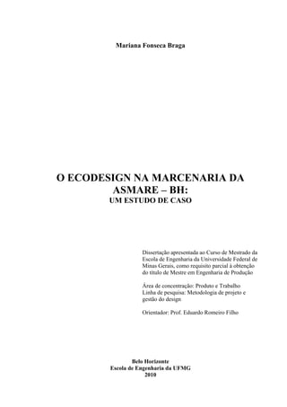 Mariana Fonseca Braga




O ECODESIGN NA MARCENARIA DA
        ASMARE – BH:
       UM ESTUDO DE CASO




                   Dissertação apresentada ao Curso de Mestrado da
                   Escola de Engenharia da Universidade Federal de
                   Minas Gerais, como requisito parcial à obtenção
                   do título de Mestre em Engenharia de Produção

                   Área de concentração: Produto e Trabalho
                   Linha de pesquisa: Metodologia de projeto e
                   gestão do design

                   Orientador: Prof. Eduardo Romeiro Filho




                Belo Horizonte
        Escola de Engenharia da UFMG
                     2010
 