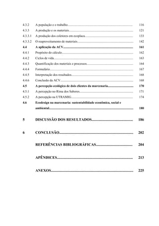 4.3.2     A população e o trabalho.................................................................................            116
4.3.3     A produção e os materiais................................................................................            121
4.3.3.1   A produção dos coletores em ecoplaca............................................................                     133
4.3.3.2   O reaproveitamento de materiais......................................................................                142
4.4       A aplicação da ACV.......................................................................................            161
4.4.1     Propósito do cálculo.........................................................................................        162
4.4.2     Ciclos de vida...................................................................................................    163
4.4.3     Quantificação dos materiais e processos..........................................................                    164
4.4.4     Formulário........................................................................................................   167
4.4.5     Interpretação dos resultados.............................................................................            168
4.4.6     Conclusão da ACV...........................................................................................          168
4.5       A percepção ecológica de dois clientes da marcenaria................................                                 170
4.5.1     A percepção no Rima dos Sabores...................................................................                   171
4.5.2     A percepção na UTRAMIG.............................................................................                  174
4.6       Ecodesign na marcenaria: sustentabilidade econômica, social e
          ambiental.........................................................................................................   180


5         DISCUSSÃO DOS RESULTADOS............................................                                                 186


6         CONCLUSÃO...............................................................................                             202


          REFERÊNCIAS BIBLIOGRÁFICAS.......................................                                                    204


          APÊNDICES.................................................................................                           213


          ANEXOS........................................................................................                       225
 