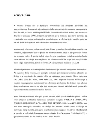 6 CONCLUSÃO



A pesquisa indicou que os benefícios provenientes das atividades envolvidas no
reaproveitamento de materiais são mais apropriadas ao exercício do ecodesign na marcenaria
da ASMARE, trazendo maiores possibilidades de sustentabilidade de acordo com o contexto
do período estudado (2009). Percebeu-se também que a formação dos atores por meio de
experiências com outros profissionais e, principalmente, a valorização do trabalho, pode ser
um dos meios mais efetivos para o alcance da sustentabilidade social.


Notou-se que a literatura muitas vezes é prescritiva e generalista distanciando-se dos diversos
contextos, especialmente dos de países em desenvolvimento, onde as desigualdades sociais
são grandes e o nível de escolaridade é baixo. Ou seja, o ecodesign voltado a sustentabilidade
ainda constitui um campo a ser explorado nas diversidades locais, o que tem emergido com
maior força, recentemente, do fim do século XX a esta primeira década do séc. XXI.


Incorporar princípios de ecodesign ainda é um assunto que provoca divergências e discussões.
As sugestões desta pesquisa, por exemplo, acabaram por incorporar aspectos referentes ao
design e a engenharia do produto, além do ecodesign propriamente. Novas propostas
(WALKER, 2002; PETRINA, 2000; MANZINI, 2007) ampliam o escopo do ecodesign e
sugerem mudanças mais radicais relativas à formação profissional do designer e as relações
da sociedade com a natureza, ou seja, uma mudança do cerne da sociedade atual, guiada pelo
capital industrial e seus mecanismos de mercado.


Nesta dissertação um dos principais pontos tratados, ainda que de modo incipiente, muitas
vezes relegados na literatura mencionada (com raras exceções: WALKER & DORSA, 2001;
WALKER, 2002; DOGAN & WALKER, 2003; PETRINA, 2000; MANZINI, 2007) é que
para uma abordagem sustentável no design dos produtos, tratada como ecodesign na
marcenaria neste trabalho, considerar o ser humano nos processos produtivos é fundamental
(o que não se pode ainda fazer com o uso de métodos de ACV, como o Eco-indicador 99), o
que se tentou com o uso das técnicas da AET nesta pesquisa.
 