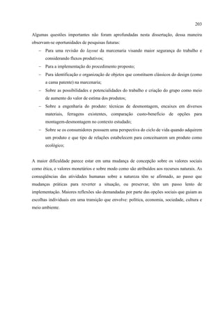 203

Algumas questões importantes não foram aprofundadas nesta dissertação, dessa maneira
observam-se oportunidades de pesquisas futuras:
   − Para uma revisão do layout da marcenaria visando maior segurança do trabalho e
       considerando fluxos produtivos;
   − Para a implementação do procedimento proposto;
   − Para identificação e organização de objetos que constituem clássicos do design (como
       a cama patente) na marcenaria;
   − Sobre as possibilidades e potencialidades do trabalho e criação do grupo como meio
       de aumento do valor de estima dos produtos;
   − Sobre a engenharia do produto: técnicas de desmontagem, encaixes em diversos
       materiais, ferragens existentes, comparação custo-benefício de opções para
       montagem-desmontagem no contexto estudado;
   − Sobre se os consumidores possuem uma perspectiva do ciclo de vida quando adquirem
       um produto e que tipo de relações estabelecem para conceituarem um produto como
       ecológico;


A maior dificuldade parece estar em uma mudança de concepção sobre os valores sociais
como ética, e valores monetários e sobre modo como são atribuídos aos recursos naturais. As
conseqüências das atividades humanas sobre a natureza têm se afirmado, ao passo que
mudanças práticas para reverter a situação, ou preservar, têm um passo lento de
implementação. Maiores reflexões são demandadas por parte das opções sociais que guiam as
escolhas individuais em uma transição que envolve: política, economia, sociedade, cultura e
meio ambiente.
 