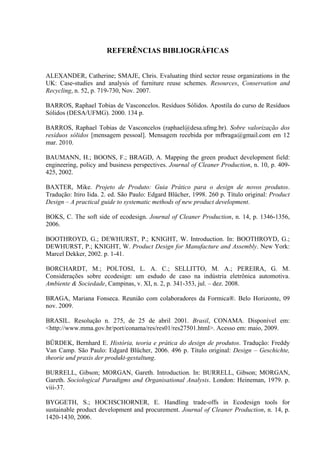REFERÊNCIAS BIBLIOGRÁFICAS


ALEXANDER, Catherine; SMAJE, Chris. Evaluating third sector reuse organizations in the
UK: Case-studies and analysis of furniture reuse schemes. Resources, Conservation and
Recycling, n. 52, p. 719-730, Nov. 2007.

BARROS, Raphael Tobias de Vasconcelos. Resíduos Sólidos. Apostila do curso de Resíduos
Sólidos (DESA/UFMG). 2000. 134 p.

BARROS, Raphael Tobias de Vasconcelos (raphael@desa.ufmg.br). Sobre valorização dos
resíduos sólidos [mensagem pessoal]. Mensagem recebida por mfbraga@gmail.com em 12
mar. 2010.

BAUMANN, H.; BOONS, F.; BRAGD, A. Mapping the green product development field:
engineering, policy and business perspectives. Journal of Cleaner Production, n. 10, p. 409-
425, 2002.

BAXTER, Mike. Projeto de Produto: Guia Prático para o design de novos produtos.
Tradução: Itiro Iida. 2. ed. São Paulo: Edgard Blücher, 1998. 260 p. Título original: Product
Design – A practical guide to systematic methods of new product development.

BOKS, C. The soft side of ecodesign. Journal of Cleaner Production, n. 14, p. 1346-1356,
2006.

BOOTHROYD, G.; DEWHURST, P.; KNIGHT, W. Introduction. In: BOOTHROYD, G.;
DEWHURST, P.; KNIGHT, W. Product Design for Manufacture and Assembly. New York:
Marcel Dekker, 2002. p. 1-41.

BORCHARDT, M.; POLTOSI, L. A. C.; SELLITTO, M. A.; PEREIRA, G. M.
Considerações sobre ecodesign: um esdudo de caso na indústria eletrônica automotiva.
Ambiente & Sociedade, Campinas, v. XI, n. 2, p. 341-353, jul. – dez. 2008.

BRAGA, Mariana Fonseca. Reunião com colaboradores da Formica®. Belo Horizonte, 09
nov. 2009.

BRASIL. Resolução n. 275, de 25 de abril 2001. Brasil, CONAMA. Disponível em:
<http://www.mma.gov.br/port/conama/res/res01/res27501.html>. Acesso em: maio, 2009.

BÜRDEK, Bernhard E. História, teoria e prática do design de produtos. Tradução: Freddy
Van Camp. São Paulo: Edgard Blücher, 2006. 496 p. Título original: Design – Geschichte,
theorie und praxis der produkt-gestaltung.

BURRELL, Gibson; MORGAN, Gareth. Introduction. In: BURRELL, Gibson; MORGAN,
Gareth. Sociological Paradigms and Organisational Analysis. London: Heineman, 1979. p.
viii-37.

BYGGETH, S.; HOCHSCHORNER, E. Handling trade-offs in Ecodesign tools for
sustainable product development and procurement. Journal of Cleaner Production, n. 14, p.
1420-1430, 2006.
 